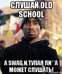 слушай old school а swag и тупая пи**а может слушать!