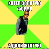 хотел золотую форму а дали желтую
