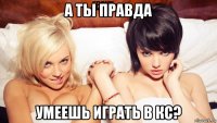 а ты правда умеешь играть в кс?