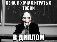 лена, я хочу с играть с тобой в диплом
