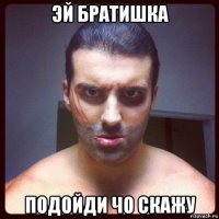 эй братишка подойди чо скажу