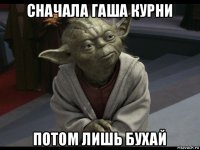 сначала гаша курни потом лишь бухай