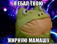 я ебал твою жирную мамашу