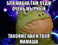 бля жабка там пудж очень жырный такойже как и твоя мамаша