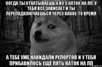 когда ты откатываешь 4 из 5 каток на лп, у тебя всё зависает и ты переподключаешься через какое-то время а тебе уже накидали репортов и у тебя прибавилось ещё пять каток на лп