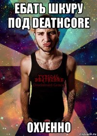 ебать шкуру под deathcore охуенно