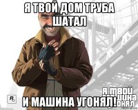 я твой дом труба шатал и машина угонял!