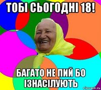 тобі сьогодні 18! багато не пий бо ізнасілують