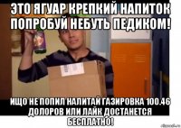 это ягуар крепкий напиток попробуй небуть педиком! ищо не попил налитай газировка 100.46 долоров или лайк достанется бесплатно!