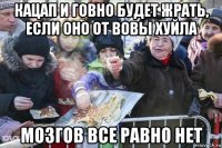 кацап и говно будет жрать, если оно от вовы хуйла мозгов все равно нет