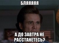 бляяяяя а до завтра не расстанетесь?