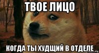 твое лицо когда ты худщий в отделе
