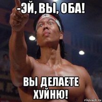 -эй, вы, оба! вы делаете хуйню!