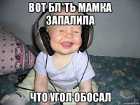 вот бл*ть мамка запалила что угол обосал