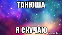 танюша я скучаю