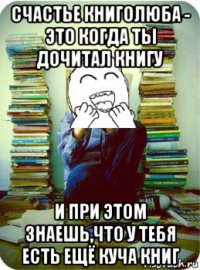 счастье книголюба - это когда ты дочитал книгу и при этом знаешь,что у тебя есть ещё куча книг