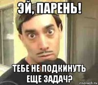 эй, парень! тебе не подкинуть еще задач?