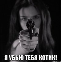  я убью тебя котик!