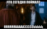 что сегодня поймал? яяяяяяааааазззззььььь