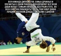 вся команда дипломатов, самых дружных и плечистых с днем рожденья поздравляет и от всей души желает: самым сильным ,быстрым стать , во всех схватках побеждать!!! ведь тебя зовут давно лучшим знатоком дзюдо !!! мельник с днюхой 