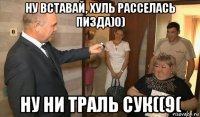 ну вставай, хуль расселась пизда)0) ну ни траль сук((9(