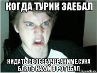 когда турик заебал кидать свое ебучее аниме,сука блять нахуй в рот ебал