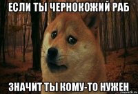 если ты чернокожий раб значит ты кому-то нужен