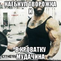 наебнул творожка и в кроватку мудачина