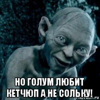  но голум любит кетчюп а не сольку!