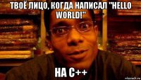 твоё лицо, когда написал "hello world!" на c++