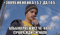+38095,йо,йо,йо,4.1.5,2.,да,1,4,5., альбукерке жжет чё- кого сучара,жди сигнала