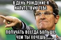 в день рождение я напутствую тебе получать всегда больше, чем ты хочешь