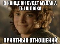 в конце он будет мудак а ты шлюха приятных отношений