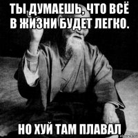ты думаешь, что всё в жизни будет легко. но хуй там плавал