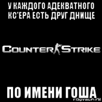 у каждого адекватного кс'ера есть друг днище по имени гоша