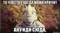 то чувство кагда мама кричит ану иди сюда,