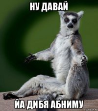 ну давай йа дибя абниму