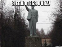 я ебал тебя,вова! 