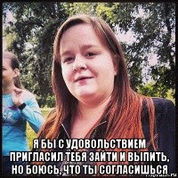  я бы с удовольствием пригласил тебя зайти и выпить, но боюсь, что ты согласишься
