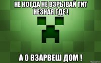 не когда не взрывай тит незная где ! а о взарвеш дом !