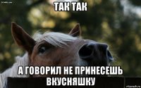 так так а говорил не принесешь вкусняшку