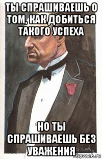 ты спрашиваешь о том, как добиться такого успеха но ты спрашиваешь без уважения