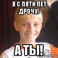 я с пяти лет дрочу! а ты!