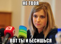 не твоя вот ты и бесишься