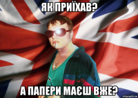 як приїхав? а папери маєш вже?