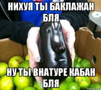нихуя ты баклажан бля ну ты внатуре кабан бля