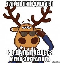 так выглядиш ты когда пытаешься меня затралить