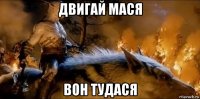 двигай мася вон тудася