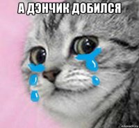 а дэнчик добился 