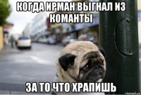 когда ирман выгнал из команты за то что храпишь
